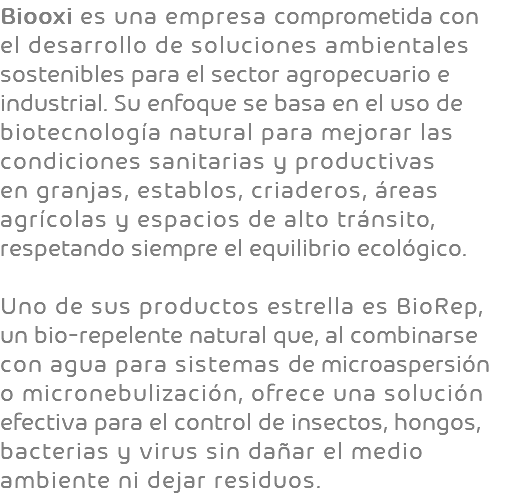 Biooxi es una empresa comprometida con el desarrollo de soluciones ambientales sostenibles para el sector agropecuario e industrial. Su enfoque se basa en el uso de biotecnología natural para mejorar las condiciones sanitarias y productivas en granjas, establos, criaderos, áreas agrícolas y espacios de alto tránsito, respetando siempre el equilibrio ecológico. Uno de sus productos estrella es BioRep, un bio-repelente natural que, al combinarse con agua para sistemas de microaspersión o micronebulización, ofrece una solución efectiva para el control de insectos, hongos, bacterias y virus sin dañar el medio ambiente ni dejar residuos.